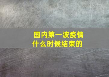 国内第一波疫情什么时候结束的 