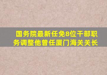 国务院最新任免,8位干部职务调整,他曾任厦门海关关长