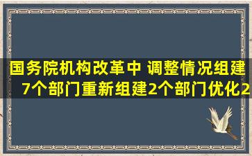 国务院机构改革中( )调整情况,组建7个部门,重新组建2个部门,优化2个...