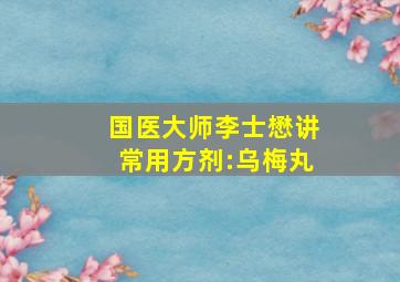 国医大师李士懋讲常用方剂:乌梅丸