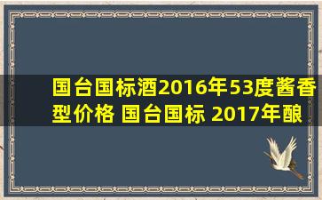 国台国标酒2016年53度酱香型价格 国台国标 2017年酿造 53度酱香型...