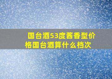 国台酒53度酱香型价格,国台酒算什么档次 