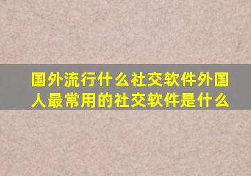 国外流行什么社交软件,外国人最常用的社交软件是什么