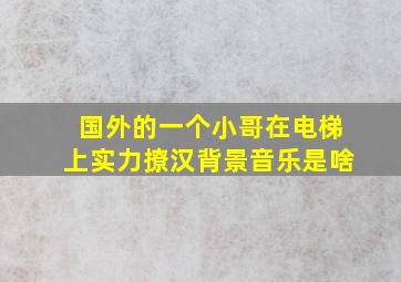 国外的一个小哥在电梯上实力撩汉,背景音乐是啥