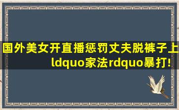 国外美女开直播惩罚丈夫,脱裤子上“家法”暴打!网友:给力!|现场直播...