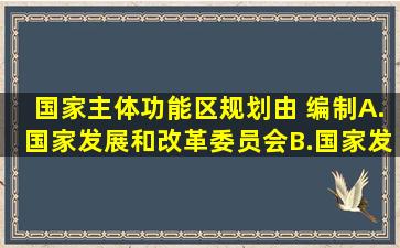 国家主体功能区规划由( )编制。A.国家发展和改革委员会B.国家发展和...