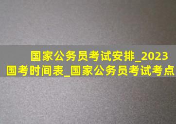 国家公务员考试安排_2023国考时间表_国家公务员考试考点