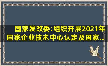 国家发改委:组织开展2021年国家企业技术中心认定及国家...