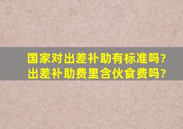 国家对出差补助有标准吗?出差补助费里含伙食费吗?