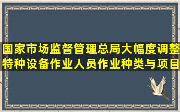 国家市场监督管理总局大幅度调整特种设备作业人员作业种类与项目