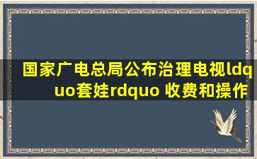 国家广电总局公布治理电视“套娃” 收费和操作复杂工作投诉渠道|...