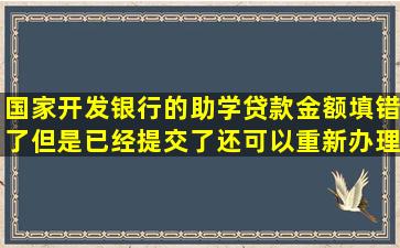 国家开发银行的助学贷款金额填错了,但是已经提交了,还可以重新办理...