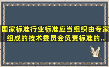 国家标准、行业标准应当组织由专家组成的技术委员会,负责标准的...