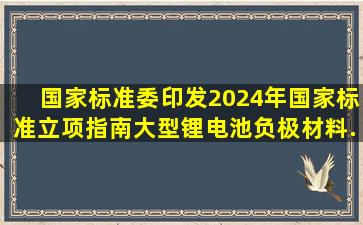 国家标准委印发《2024年国家标准立项指南》,大型锂电池负极材料...