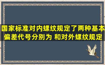 国家标准对内螺纹规定了两种基本偏差,代号分别为 和 , 对外螺纹规定...