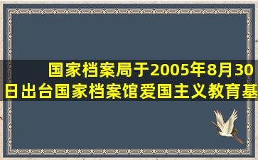 国家档案局于2005年8月30日出台《国家档案馆爱国主义教育基地工作...