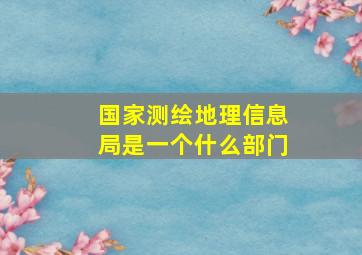 国家测绘地理信息局是一个什么部门