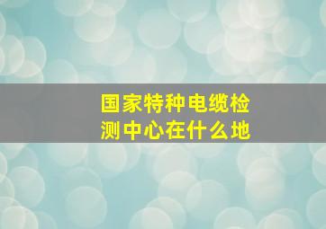 国家特种电缆检测中心在什么地