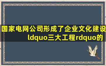 国家电网公司形成了企业文化建设“三大工程”的工作体系,即实施...