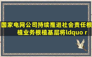 国家电网公司持续推进社会责任根植业务、根植基层,将“( )”的履责...