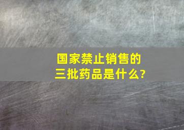 国家禁止销售的三批药品是什么?