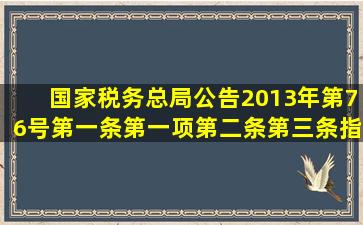 国家税务总局公告2013年第76号第一条第一项第二条第三条指哪些