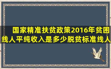 国家精准扶贫政策2016年贫困线人平纯收入是多少,脱贫标准线人平纯收入是...