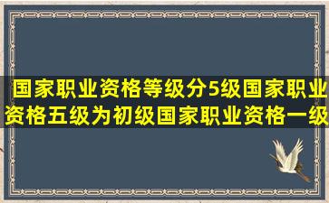 国家职业资格等级分5级,国家职业资格五级为初级,国家职业资格一级为...