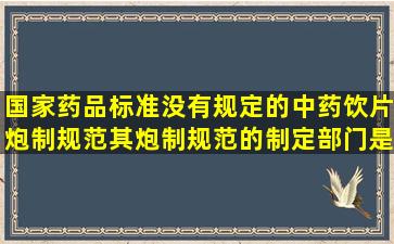 国家药品标准没有规定的中药饮片炮制规范,其炮制规范的制定部门是A...