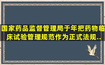 国家药品监督管理局于()年把《药物临床试验管理规范》作为正式法规...