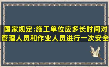 国家规定:施工单位应多长时间对管理人员和作业人员进行一次安全