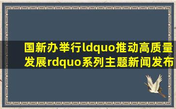 国新办举行“推动高质量发展”系列主题新闻发布会