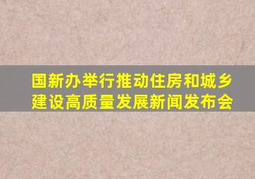 国新办举行推动住房和城乡建设高质量发展新闻发布会