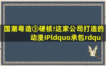 国潮粤造③硬核!这家公司打造的动漫IP“承包”了孩子童年