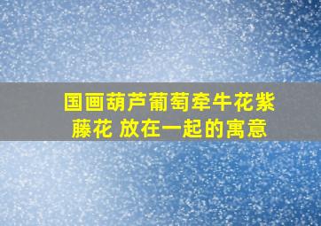 国画葫芦,葡萄,牵牛花,紫藤花 放在一起的寓意