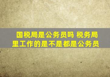 国税局是公务员吗 税务局里工作的是不是都是公务员 