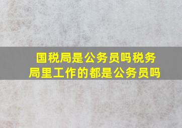 国税局是公务员吗税务局里工作的都是公务员吗