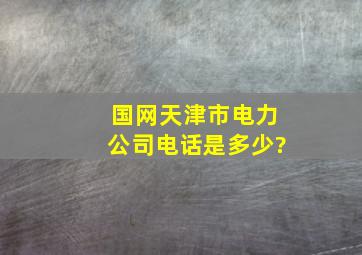 国网天津市电力公司电话是多少?