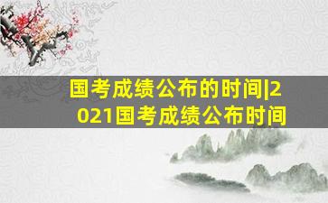 国考成绩公布的时间|2021国考成绩公布时间