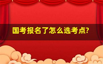 国考报名了,怎么选考点?