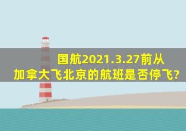 国航2021.3.27前从加拿大飞北京的航班是否停飞?