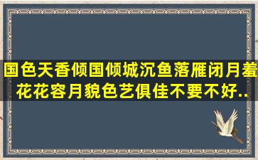 国色天香,倾国倾城,沉鱼落雁,闭月羞花,花容月貌,色艺俱佳,不要不好...