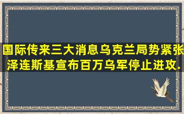 国际传来三大消息,乌克兰局势紧张,泽连斯基宣布百万乌军停止进攻...