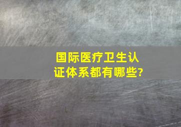 国际医疗卫生认证体系都有哪些?