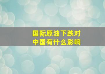 国际原油下跌对中国有什么影响