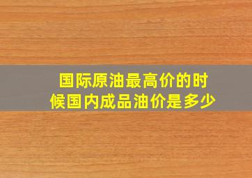 国际原油最高价的时候国内成品油价是多少