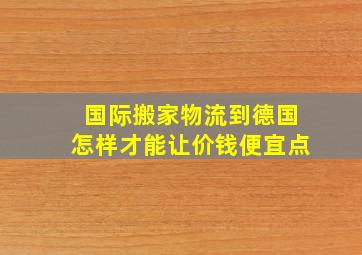 国际搬家物流到德国,怎样才能让价钱便宜点