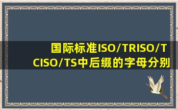 国际标准ISO/TR、ISO/TC、ISO/TS中后缀的字母分别代表什么意思。