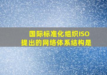 国际标准化组织(ISO)提出的网络体系结构是。