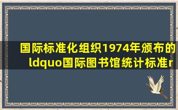 国际标准化组织1974年颁布的“国际图书馆统计标准”将图书馆类型...